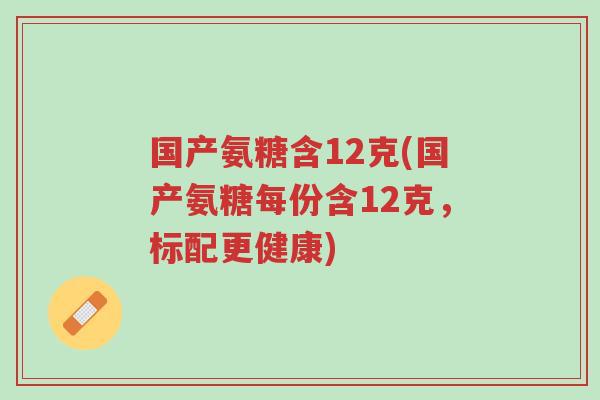 国产氨糖含12克(国产氨糖每份含12克,标配更健康)-第1张图片-超越 国产氨糖含12克(国产氨糖每份含12克,标配更健康)-第1张图片-超越