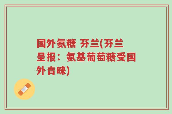 国外氨糖 芬兰(芬兰呈报：氨基葡萄糖受国外青睐)-第1张图片-超越