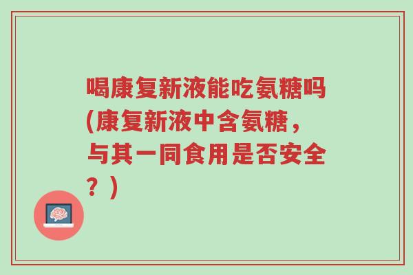 喝康复新液能吃氨糖吗(康复新液中含氨糖，与其一同食用是否安全？)-第1张图片-超越