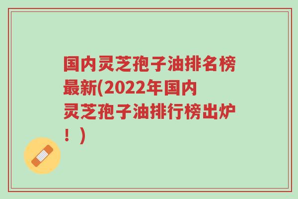 国内灵芝孢子油排名榜最新(2022年国内灵芝孢子油排行榜出炉!)-第1张图片-超越 国内灵芝孢子油排名榜最新(2022年国内灵芝孢子油排行榜出炉!)-第1张图片-超越