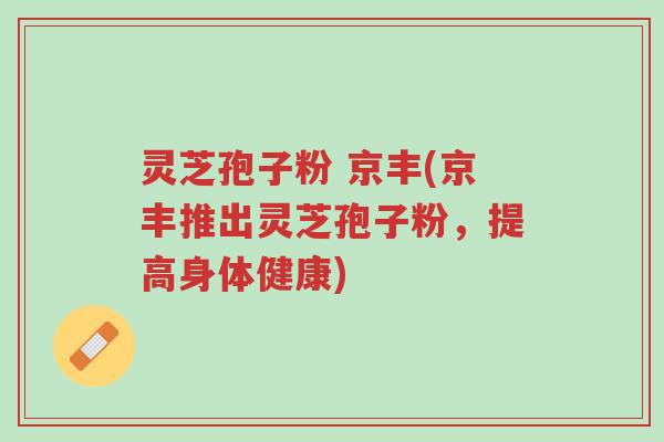 灵芝孢子粉 京丰(京丰推出灵芝孢子粉,提高身体健康)-第1张图片-超越 灵芝孢子粉 京丰(京丰推出灵芝孢子粉,提高身体健康)-第1张图片-超越