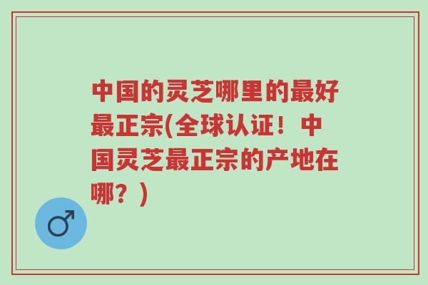 中国的灵芝哪里的最好最正宗(全球认证!中国灵芝最正宗的产地在哪?)-第1张图片-超越 中国的灵芝哪里的最好最正宗(全球认证!中国灵芝最正宗的产地在哪?)-第1张图片-超越