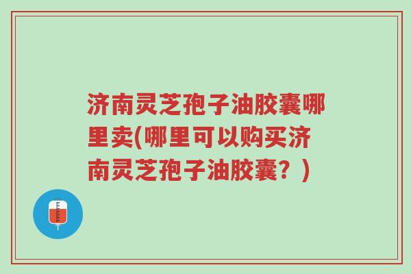济南灵芝孢子油胶囊哪里卖(哪里可以购买济南灵芝孢子油胶囊？)-第1张图片-超越