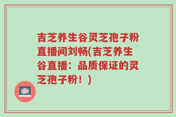 吉芝养生谷灵芝孢子粉直播间刘畅(吉芝养生谷直播：品质保证的灵芝孢子粉！)-第1张图片-超越