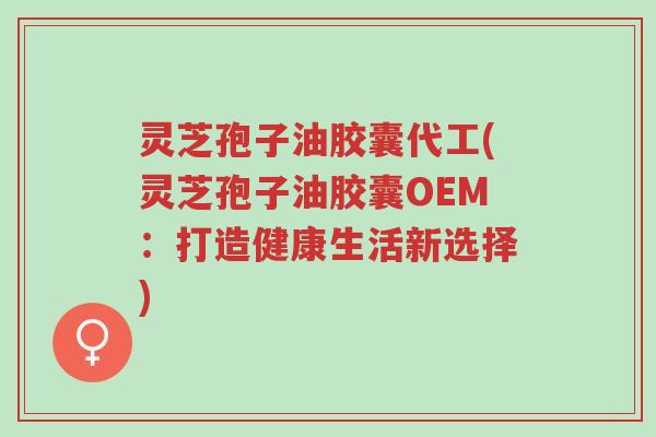 灵芝孢子油胶囊代工(灵芝孢子油胶囊OEM：打造健康生活新选择)-第1张图片-超越