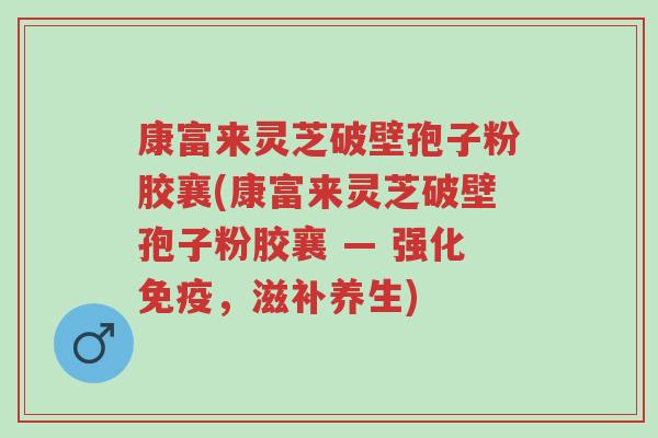 康富来灵芝破壁孢子粉胶襄(康富来灵芝破壁孢子粉胶襄 — 强化免疫，滋补养生)-第1张图片-超越