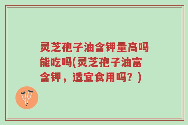 灵芝孢子油含钾量高吗能吃吗(灵芝孢子油富含钾,适宜食用吗?)-第1张图片-超越 灵芝孢子油含钾量高吗能吃吗(灵芝孢子油富含钾,适宜食用吗?)-第1张图片-超越