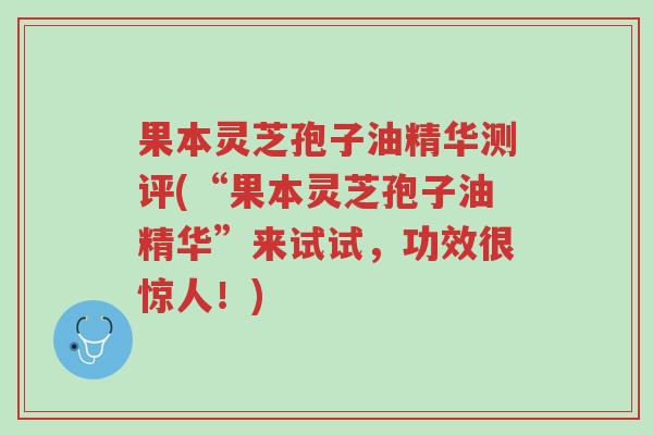 果本灵芝孢子油精华测评(“果本灵芝孢子油精华”来试试,功效很惊人!)-第1张图片-超越 果本灵芝孢子油精华测评(“果本灵芝孢子油精华”来试试,功效很惊人!)-第1张图片-超越