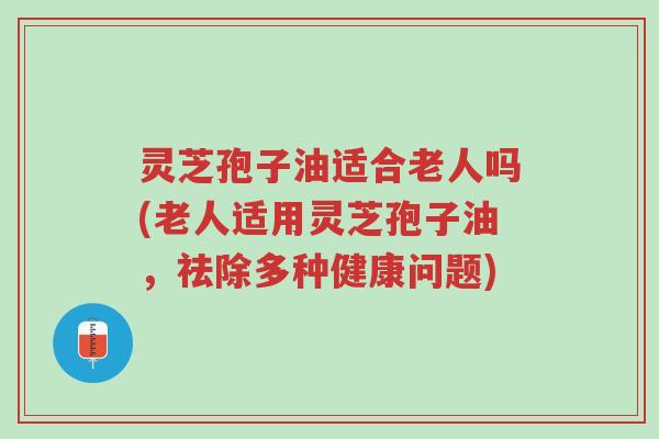 灵芝孢子油适合老人吗(老人适用灵芝孢子油,祛除多种健康问题)-第1张图片-超越 灵芝孢子油适合老人吗(老人适用灵芝孢子油,祛除多种健康问题)-第1张图片-超越