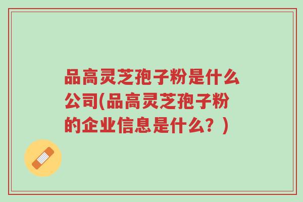 品高灵芝孢子粉是什么公司(品高灵芝孢子粉的企业信息是什么?)-第1张图片-超越 品高灵芝孢子粉是什么公司(品高灵芝孢子粉的企业信息是什么?)-第1张图片-超越