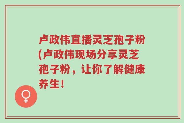卢政伟直播灵芝孢子粉(卢政伟现场分享灵芝孢子粉,让你了解健康养生!-第1张图片-超越 卢政伟直播灵芝孢子粉(卢政伟现场分享灵芝孢子粉,让你了解健康养生!-第1张图片-超越