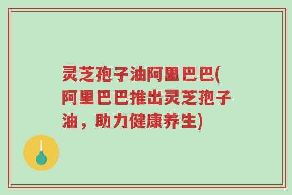 灵芝孢子油阿里巴巴(阿里巴巴推出灵芝孢子油,助力健康养生)-第1张图片-超越 灵芝孢子油阿里巴巴(阿里巴巴推出灵芝孢子油,助力健康养生)-第1张图片-超越