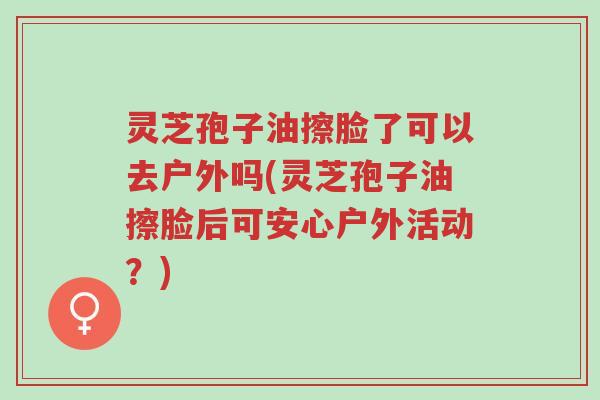 灵芝孢子油擦脸了可以去户外吗(灵芝孢子油擦脸后可安心户外活动?)-第1张图片-超越 灵芝孢子油擦脸了可以去户外吗(灵芝孢子油擦脸后可安心户外活动?)-第1张图片-超越