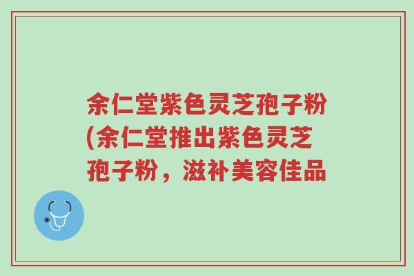余仁堂紫色灵芝孢子粉(余仁堂推出紫色灵芝孢子粉,滋补美容佳品-第1张图片-超越 余仁堂紫色灵芝孢子粉(余仁堂推出紫色灵芝孢子粉,滋补美容佳品-第1张图片-超越