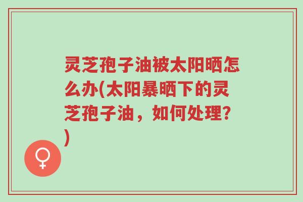 灵芝孢子油被太阳晒怎么办(太阳暴晒下的灵芝孢子油,如何处理?)-第1张图片-超越 灵芝孢子油被太阳晒怎么办(太阳暴晒下的灵芝孢子油,如何处理?)-第1张图片-超越