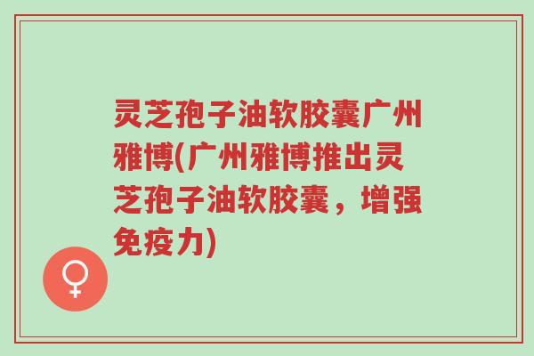 灵芝孢子油软胶囊广州雅博(广州雅博推出灵芝孢子油软胶囊,增强免疫力)-第1张图片-超越 灵芝孢子油软胶囊广州雅博(广州雅博推出灵芝孢子油软胶囊,增强免疫力)-第1张图片-超越