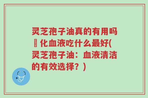 灵芝孢子油真的有用吗浄化血液吃什么最好(灵芝孢子油:血液清洁的有效选择?)-第1张图片-超越 灵芝孢子油真的有用吗浄化血液吃什么最好(灵芝孢子油:血液清洁的有效选择?)-第1张图片-超越