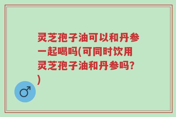 灵芝孢子油可以和丹参一起喝吗(可同时饮用灵芝孢子油和丹参吗?)-第1张图片-超越 灵芝孢子油可以和丹参一起喝吗(可同时饮用灵芝孢子油和丹参吗?)-第1张图片-超越