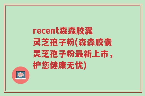 recent森森胶囊灵芝孢子粉(森森胶囊灵芝孢子粉最新上市,护您健康无忧)-第1张图片-超越 recent森森胶囊灵芝孢子粉(森森胶囊灵芝孢子粉最新上市,护您健康无忧)-第1张图片-超越