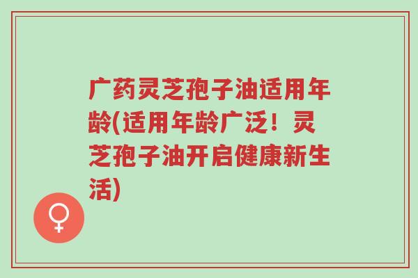 广药灵芝孢子油适用年龄(适用年龄广泛!灵芝孢子油开启健康新生活)-第1张图片-超越 广药灵芝孢子油适用年龄(适用年龄广泛!灵芝孢子油开启健康新生活)-第1张图片-超越