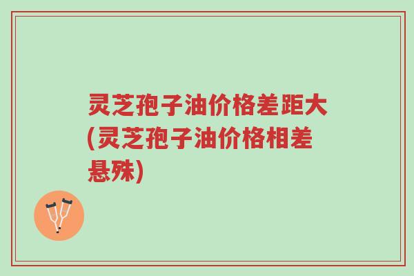 灵芝孢子油价格差距大(灵芝孢子油价格相差悬殊)-第1张图片-超越 灵芝孢子油价格差距大(灵芝孢子油价格相差悬殊)-第1张图片-超越