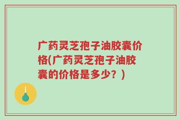 广药灵芝孢子油胶囊价格(广药灵芝孢子油胶囊的价格是多少?)-第1张图片-超越 广药灵芝孢子油胶囊价格(广药灵芝孢子油胶囊的价格是多少?)-第1张图片-超越