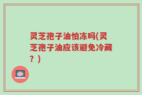 灵芝孢子油怕冻吗(灵芝孢子油应该避免冷藏？)-第1张图片-超越