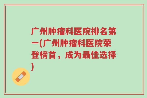 广州肿瘤科医院排名第一(广州肿瘤科医院荣登榜首,成为最佳选择)-第1张图片-超越 广州肿瘤科医院排名第一(广州肿瘤科医院荣登榜首,成为最佳选择)-第1张图片-超越