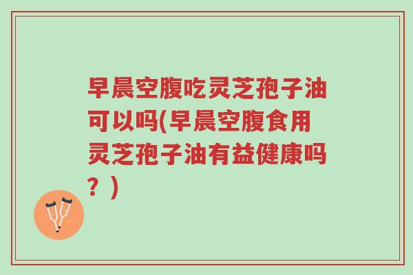 早晨空腹吃灵芝孢子油可以吗(早晨空腹食用灵芝孢子油有益健康吗？)-第1张图片-超越