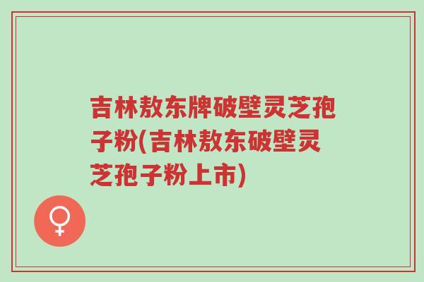 吉林敖东牌破壁灵芝孢子粉(吉林敖东破壁灵芝孢子粉上市)-第1张图片-超越 吉林敖东牌破壁灵芝孢子粉(吉林敖东破壁灵芝孢子粉上市)-第1张图片-超越