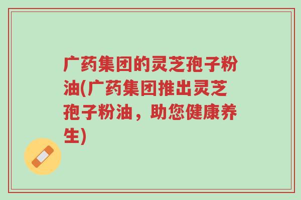 广药集团的灵芝孢子粉油(广药集团推出灵芝孢子粉油,助您健康养生)-第1张图片-超越 广药集团的灵芝孢子粉油(广药集团推出灵芝孢子粉油,助您健康养生)-第1张图片-超越