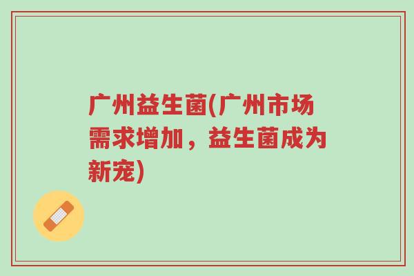 广州益生菌(广州市场需求增加,益生菌成为新宠)-第1张图片-超越 广州益生菌(广州市场需求增加,益生菌成为新宠)-第1张图片-超越