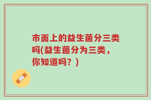 市面上的益生菌分三类吗(益生菌分为三类,你知道吗?)-第1张图片-超越 市面上的益生菌分三类吗(益生菌分为三类,你知道吗?)-第1张图片-超越