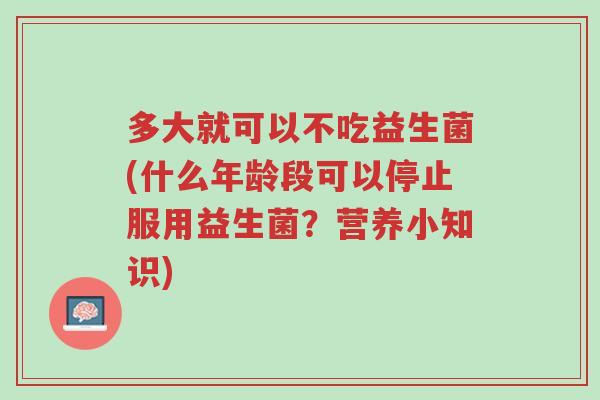 多大就可以不吃益生菌(什么年龄段可以停止服用益生菌?营养小知识)-第1张图片-超越 多大就可以不吃益生菌(什么年龄段可以停止服用益生菌?营养小知识)-第1张图片-超越