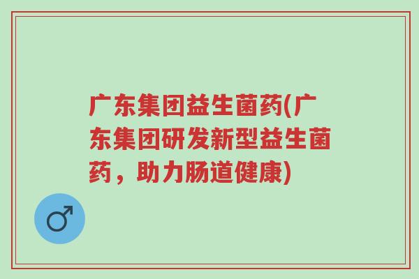 广东集团益生菌药(广东集团研发新型益生菌药,助力肠道健康)-第1张图片-超越 广东集团益生菌药(广东集团研发新型益生菌药,助力肠道健康)-第1张图片-超越