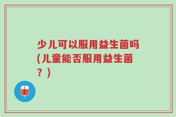 少儿可以服用益生菌吗(儿童能否服用益生菌?)-第1张图片-超越 少儿可以服用益生菌吗(儿童能否服用益生菌?)-第1张图片-超越