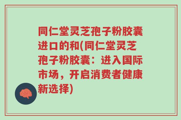 同仁堂灵芝孢子粉胶囊进口的和(同仁堂灵芝孢子粉胶囊:进入国际市场,开启消费者健康新选择)-第1张图片-超越 同仁堂灵芝孢子粉胶囊进口的和(同仁堂灵芝孢子粉胶囊:进入国际市场,开启消费者健康新选择)-第1张图片-超越