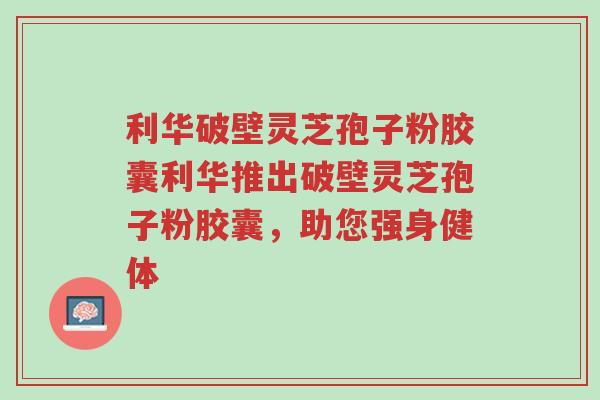 利华破壁灵芝孢子粉胶囊利华推出破壁灵芝孢子粉胶囊,助您强身健体-第1张图片-超越 利华破壁灵芝孢子粉胶囊利华推出破壁灵芝孢子粉胶囊,助您强身健体-第1张图片-超越