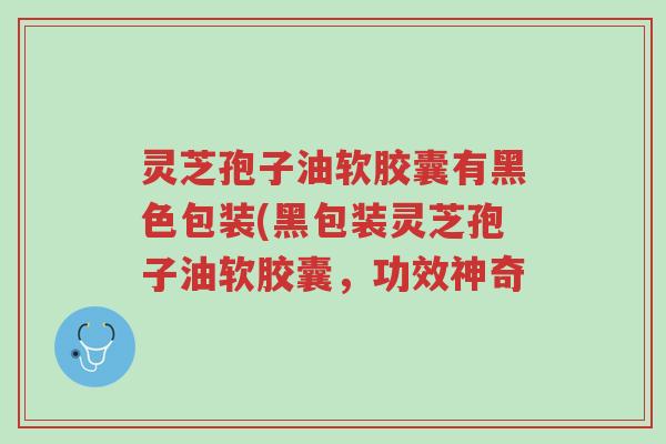 灵芝孢子油软胶囊有黑色包装(黑包装灵芝孢子油软胶囊，功效神奇-第1张图片-超越