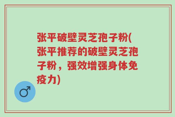 张平破壁灵芝孢子粉(张平推荐的破壁灵芝孢子粉，强效增强身体免疫力)-第1张图片-超越