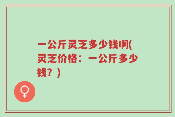 一公斤灵芝多少钱啊(灵芝价格:一公斤多少钱?)-第1张图片-超越 一公斤灵芝多少钱啊(灵芝价格:一公斤多少钱?)-第1张图片-超越