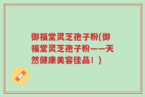 御福堂灵芝孢子粉(御福堂灵芝孢子粉——天然健康美容佳品!)-第1张图片-超越 御福堂灵芝孢子粉(御福堂灵芝孢子粉——天然健康美容佳品!)-第1张图片-超越