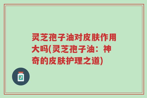 灵芝孢子油对皮肤作用大吗(灵芝孢子油:神奇的皮肤护理之道)-第1张图片-超越 灵芝孢子油对皮肤作用大吗(灵芝孢子油:神奇的皮肤护理之道)-第1张图片-超越