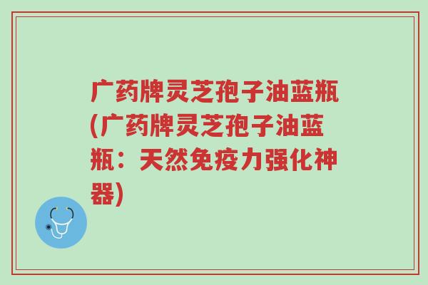 广药牌灵芝孢子油蓝瓶(广药牌灵芝孢子油蓝瓶:天然免疫力强化神器)-第1张图片-超越 广药牌灵芝孢子油蓝瓶(广药牌灵芝孢子油蓝瓶:天然免疫力强化神器)-第1张图片-超越