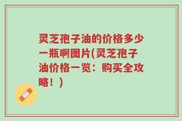 灵芝孢子油的价格多少一瓶啊图片(灵芝孢子油价格一览:购买全攻略!)-第1张图片-超越 灵芝孢子油的价格多少一瓶啊图片(灵芝孢子油价格一览:购买全攻略!)-第1张图片-超越