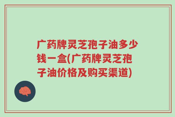 广药牌灵芝孢子油多少钱一盒(广药牌灵芝孢子油价格及购买渠道)-第1张图片-超越
