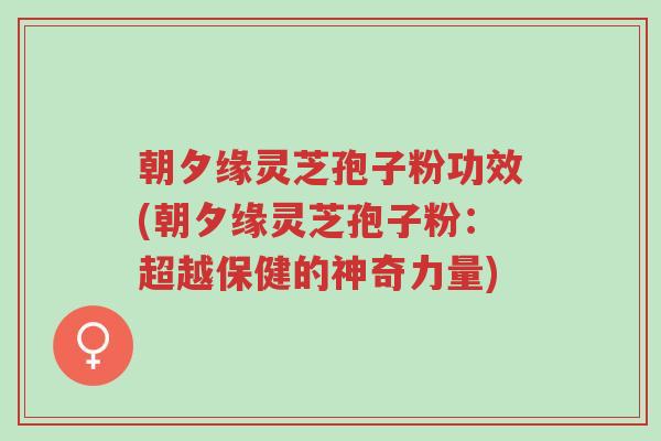 朝夕缘灵芝孢子粉功效(朝夕缘灵芝孢子粉:超越保健的神奇力量)-第1张图片-超越 朝夕缘灵芝孢子粉功效(朝夕缘灵芝孢子粉:超越保健的神奇力量)-第1张图片-超越