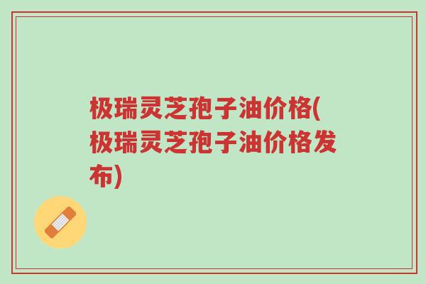 极瑞灵芝孢子油价格(极瑞灵芝孢子油价格发布)-第1张图片-超越