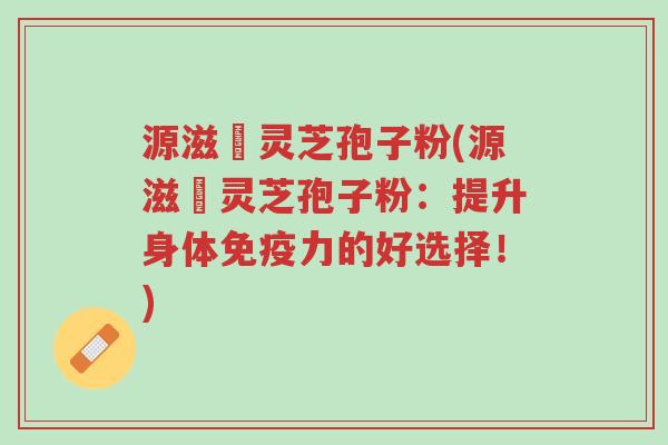 源滋湶灵芝孢子粉(源滋湶灵芝孢子粉：提升身体免疫力的好选择！)-第1张图片-超越