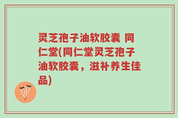 灵芝孢子油软胶囊 同仁堂(同仁堂灵芝孢子油软胶囊，滋补养生佳品)-第1张图片-超越